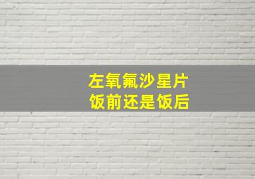 左氧氟沙星片 饭前还是饭后